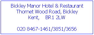 Text Box: Bickley Manor Hotel & Restaurant
Thornet Wood Road, Bickley
Kent,    BR1 2LW 
020 8467-1461/3851/3656 

